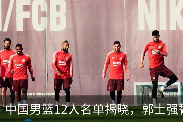 中国男篮12人名单揭晓，郭士强誓言全力以赴迎战日本男篮