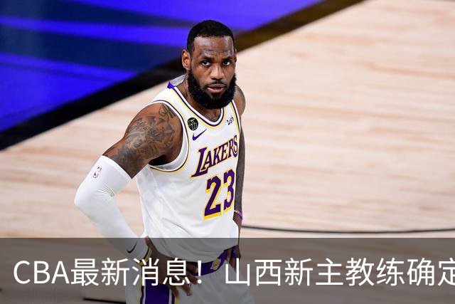 CBA最新消息！山西新主教练确定，胡明轩膝盖伤病未愈，刘晓宇重返北控担任助教